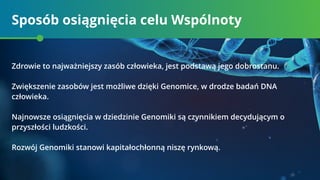 Sposób osiągnięcia celu Wspólnoty
Zdrowie to najważniejszy zasób człowieka, jest podstawą jego dobrostanu.
Zwiększenie zasobów jest możliwe dzięki Genomice, w drodze badań DNA
człowieka.
Najnowsze osiągnięcia w dziedzinie Genomiki są czynnikiem decydującym o
przyszłości ludzkości.
Rozwój Genomiki stanowi kapitałochłonną niszę rynkową.
 