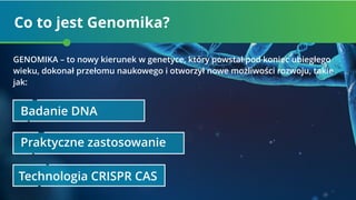 Co to jest Genomika?
Badanie DNA
Praktyczne zastosowanie
Technologia CRISPR CAS
GENOMIKA – to nowy kierunek w genetyce, który powstał pod koniec ubiegłego
wieku, dokonał przełomu naukowego i otworzył nowe możliwości rozwoju, takie
jak:
 