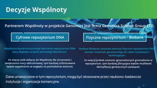 Decyzje Wspólnoty
Dane umieszczone w tym repozytorium, mogą być stosowane przez naukowo-badawcze
instytucje i organizacje komercyjne.
Im więcej osób dołączy do Wspólnoty dla utrzymania i
zwiększenia mocy obliczeniowej, tym bardziej zróżnicowane
będzie wypełnienie ze względu na pochodzenie etniczne.
Im więcej próbek zostanie zgromadzonych gromadzone w
repozytorium, tym bardziej precyzyjna będzie możliwość
identyﬁkacji genetycznych powiązań.
Wspólnota Synterium promuje tworzenie repozytorium DNA
klasy BigData na bazie technologii BlockСhain.
Budowa Biobanku pozwala stworzyć ﬁzyczne repozytorium DNA,
tkanek i materiału genetycznego do celów naukowych i
komercyjnych.
Partnerem Wspólnoty w projekcie Genomics jest ﬁrma Genomics Science Group LTD.
Cyfrowe repozytorium DNA Fizyczne repozytorium - Biobank
 
