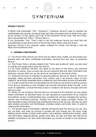 PRIVACY POLICY
E-TRADE HUB (hereinafter “We”, “Synterium”, “Synterium Service”) aims to maintain the
confidentiality and security of personal data and other information that we obtain from users
of our services. In this regard, each user of the Synterium Service must read this Privacy
Policy (hereinafter the “Policy”, “Privacy Policy”).
If you (hereinafter “You”, “User”) want to use the Synterium Service you must fully and
unconditionally accept all the terms of this Privacy Policy before using the service.
Synterium Service is the computer system available for remote use through a web site
https://www.synterium.com/.
1. GENERAL PROVISIONS
1.1. This Privacy Policy informs you of the way we collect, store, modify, use and protect your
personal data and other confidential information received from the users of Synterium
Service.
1.2. This Privacy Policy is directly related to the “Terms and conditions” which you also need
to consider and accept before using the Service.
1.3. By using Synterium Services, you agree to the terms of this Policy, and authorize
Synterium to receive, store, process and use your personal data and other information that
Synterium receives while you use the Service in accordance to this Privacy Policy.
1.4. Synterium Services are intended for general audiences and not for children. We do not
knowingly collect personal information from children and if we become aware of such
collection, we will take reasonable steps to delete any such information as soon as practicable.
1.5. In order to get full access to personalized Service features you need to create an account
in the Service, providing us with complete and accurate information about Yourself. In the
result of registration, a virtual Personal account is created in the Service, through which the
Service is used.
1.6. When you use Synterium Services that are connected to the Internet, we may collect
certain information as described below for such purposes as improvement of our products
and software services, troubleshooting bugs, providing the services, managing the services,
security and monitoring purposes, tracking and analyzing usage, providing content for
referring traffic sources and improving overall performance of the services. We may use third
party analytics providers and technologies, including cookies and similar tools, to assist in
collecting this information.
1.7. The specific types of information collected will depend upon the Services you use, how
you use them, and what you choose to provide and may include your full name, email
address, phone number, product serial number, home address, mobile phone number, credit
card information, shipping address, gender, birth date, zip code and other data that will be
available to Synterium. We also collect information you choose to include in your Synterium
account.
 
