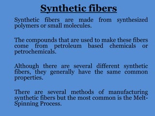 Synthetic fibers
Synthetic fibers are made from synthesized
polymers or small molecules.
The compounds that are used to make these fibers
come from petroleum based chemicals or
petrochemicals.
Although there are several different synthetic
fibers, they generally have the same common
properties.
There are several methods of manufacturing
synthetic fibers but the most common is the MeltSpinning Process.

 