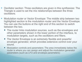  Oscillator section: Three oscillators are given in this synthesizer. The
Triangle is used to set the mix relationships between the three
oscillators.
 Modulation router or Vector Envelope: The middle strip between two
highlighted section is the modulation router and the Vector Envelope.
You can use the buttons at the right end of this section to switch
between the two.
 The router links modulation sources, such as the envelopes and
other parameters shown in the lower portion of the interface, to
modulation targets, such as the oscillators and filters.
 The Vector Envelope is an extremely flexible and powerful
envelope generator, which provides extensive control over your
sound.
 Modulation controls and parameters: The area immediately below the
router is where you can assign and adjust the modulation generator
parameters (such as LFO and envelope parameters)
 