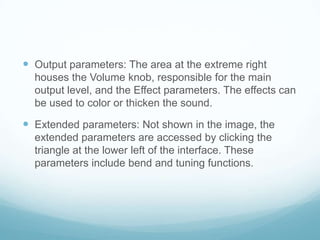  Output parameters: The area at the extreme right
houses the Volume knob, responsible for the main
output level, and the Effect parameters. The effects can
be used to color or thicken the sound.
 Extended parameters: Not shown in the image, the
extended parameters are accessed by clicking the
triangle at the lower left of the interface. These
parameters include bend and tuning functions.
 