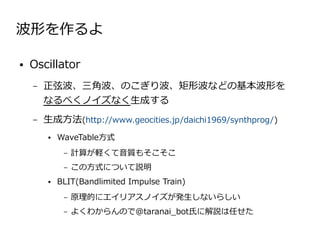 波形を作るよ

●   Oscillator
    –   正弦波、三角波、のこぎり波、矩形波などの基本波形を　
        なるべくノイズなく生成する
    –   生成方法(http://www.geocities.jp/daichi1969/synthprog/)
         ●   WaveTable方式
              –   計算が軽くて音質もそこそこ
              –   この方式について説明
         ●   BLIT(Bandlimited Impulse Train)
              –   原理的にエイリアスノイズが発生しないらしい
              –   よくわからんので@taranai_bot氏に解説は任せた
 