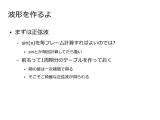 波形を作るよ

●   まずは正弦波
    –   sin(x)を毎フレーム計算すればよいのでは?
        ●   sinとか毎回計算してたら重い

    –   前もって1周期分のテーブルを作っておく
        ●   間の値は一次補間で得る
        ●   そこそこ綺麗な正弦波が得られる
 