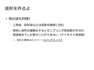 波形を作るよ

●   他の波も同様?
    –   三角波、矩形波などは倍音を無限に含む
    –   単純に波形を離散化するとサンプリング周波数の半分の
        周波数までしか表すことができない（ナイキスト周波数）
        ●   消えた倍音はどこへ? → エイリアスノイズ
 
