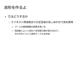 波形を作るよ

●   ではどうするか
    –   ナイキスト周波数までの正弦波の足しあわせで波を表現
        ●   フーリエ級数展開の結果を用いる
        ●   周波数によって含むべき倍音の数が変わるので、　　　　　　　
            それぞれについて波形テーブルを作成
 