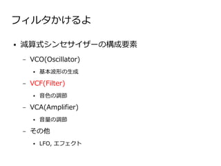 フィルタかけるよ

●   減算式シンセサイザーの構成要素
    –   VCO(Oscillator)
        ●   基本波形の生成

    –   VCF(Filter)
        ●   音色の調節

    –   VCA(Amplifier)
        ●   音量の調節

    –   その他
        ●   LFO, エフェクト
 