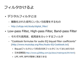 フィルタかけるよ

●   デジタルフィルタとは
    –   離散化された信号にいろいろ処理をするもの
    –   http://ufcpp.net/study/digital_filter/

●   Low-pass Filter, High-pass Filter, Band-pass Filter
    –   それぞれ高周波、低周波をカットするフィルタ
    –   “Cookbook formulae for audio EQ biquad filter coefficients”
        (http://www.musicdsp.org/files/Audio-EQ-Cookbook.txt)
         ●   Biquadフィルタという形式のIIRフィルタについてまとめたもの
         ●   日本語解説(http://www.g200kg.com/jp/docs/makingvst/04.html)
         ●   LPF, HPF, BPFが簡単に実装できる
 