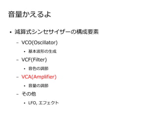 音量かえるよ

●   減算式シンセサイザーの構成要素
    –   VCO(Oscillator)
        ●   基本波形の生成

    –   VCF(Filter)
        ●   音色の調節

    –   VCA(Amplifier)
        ●   音量の調節

    –   その他
        ●   LFO, エフェクト
 