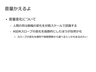 音量かえるよ

●   音量変化について
    –   人間の耳は振幅の変化を対数スケールで認識する
    –   ASDRスロープの変化を指数的にしたほうが自然かも
        ●   スロープの変化を線形や指数関数から選べるシンセもあるみたい
 
