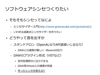 ソフトウェアシンセつくりたい

●   そもそもシンセってなによ
    –   シンセサイザー入門(http://www.groovecube.com/ja/tutorial/)
    –   いわゆる減算式シンセサイザーを作りたい

●   どうやって音を出すか
    –   スタンドアロン（OpenALなりAPI直接いじるなり）
        ●   DAWとの連携が難しい（Rewire対応?）

    –   DAWのプラグイン形式（VSTなど）
        ●   信号処理部分に注力できる
        ●   DAW等のHostとの連携が前提
        ●   作ったシンセを使える!!
 