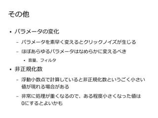 その他

●   パラメータの変化
    –   パラメータを素早く変えるとクリックノイズが生じる
    –   ほぼあらゆるパラメータはなめらかに変えるべき
        ●   音量、フィルタ

●   非正規化数
    –   浮動小数点で計算していると非正規化数というごく小さい
        値が現れる場合がある
    –   非常に処理が重くなるので、ある程度小さくなった値は
        0にするとよいかも
 