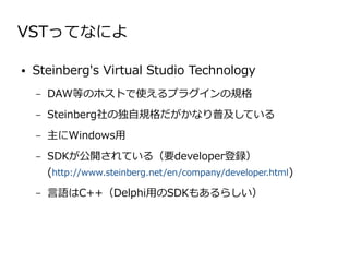 VSTってなによ

●   Steinberg's Virtual Studio Technology
    –   DAW等のホストで使えるプラグインの規格
    –   Steinberg社の独自規格だがかなり普及している
    –   主にWindows用
    –   SDKが公開されている（要developer登録）
        (http://www.steinberg.net/en/company/developer.html)
    –   言語はC++（Delphi用のSDKもあるらしい）
 