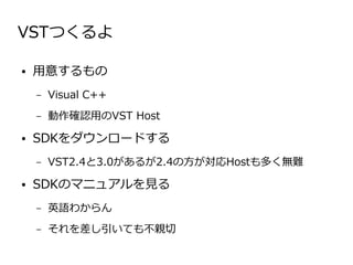 VSTつくるよ

●   用意するもの
    –   Visual C++
    –   動作確認用のVST Host
●   SDKをダウンロードする
    –   VST2.4と3.0があるが2.4の方が対応Hostも多く無難
●   SDKのマニュアルを見る
    –   英語わからん
    –   それを差し引いても不親切
 