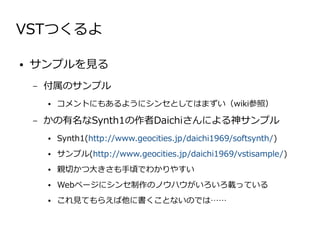 VSTつくるよ

●   サンプルを見る
    –   付属のサンプル
        ●   コメントにもあるようにシンセとしてはまずい（wiki参照）

    –   かの有名なSynth1の作者Daichiさんによる神サンプル
        ●   Synth1(http://www.geocities.jp/daichi1969/softsynth/)
        ●   サンプル(http://www.geocities.jp/daichi1969/vstisample/)
        ●   親切かつ大きさも手頃でわかりやすい
        ●   Webページにシンセ制作のノウハウがいろいろ載っている
        ●   これ見てもらえば他に書くことないのでは……
 