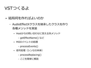 VSTつくるよ

●   結局何を作ればよいのか
    –   AudioEffectXクラスを継承したクラスを作り　　　　　　
        各種メソッドを実装
        ●   Hostからの問い合わせに答える系メソッド
            –   getEffectName() など
        ●   MIDIイベントの処理
            –   processEvents()
        ●   信号処理（シンセの本体）
            –   processReplacing()
            –   ここを簡単に解説
 