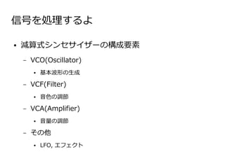 信号を処理するよ

●   減算式シンセサイザーの構成要素
    –   VCO(Oscillator)
        ●   基本波形の生成

    –   VCF(Filter)
        ●   音色の調節

    –   VCA(Amplifier)
        ●   音量の調節

    –   その他
        ●   LFO, エフェクト
 