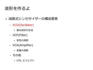 波形を作るよ

●   減算式シンセサイザーの構成要素
    –   VCO(Oscillator)
        ●   基本波形の生成

    –   VCF(Filter)
        ●   音色の調節

    –   VCA(Amplifier)
        ●   音量の調節

    –   その他
        ●   LFO, エフェクト
 