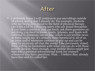    I definitely know I will continue to use microblogs outside
    of school, seeing that I already do. For example, students
    who are being introduced to the field of physical therapy
    can learn a lot by following users who are actual therapists.
    If you have a question, you can freely ask them questions on
    anything you need to know. Ipods, Iphones, and Ipads will
    continue to dominate our society, which is not terrible news
    as some might say. It’s actually more beneficial to all of us,
    as more useful resources continue to pile up and can be
    used by everyone all over the world. Like previously stated,
    there will be no limitations with what you can do with these
    mobile devices. Soon enough, your mobile device might just
    turn into a personal informational kiosk for yourself
    whenever you have questions. Wait… I believe they already
    have that and it’s called Siri.
 