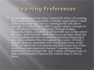    At the beginning of the class, I scored (3) active, (7) sensing,
    (11) visual, and (5) sequential. I already expected my visual
    score to be fairly high and my sensing to be well above
    average. I’ve always been able to grasp various concepts in
    my courses much more efficiently through images,
    diagrams, charts, and films. I still feel this way at the end of
    the class- and I actually think I feel even stronger about my
    visual preferences when it comes to learning seeing that I
    was able to observe this throughout the course. Overall, I
    realized that my sequential and visual preferences really
    stood out above the rest considering that I learn best when
    everything is an organized manner. Looking over these
    preferences has changed the way I study, do homework, or
    take notes because it exposes the various ways I want to
    learn.
 