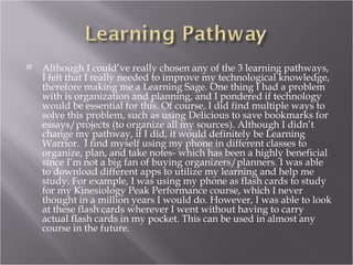    Although I could’ve really chosen any of the 3 learning pathways,
    I felt that I really needed to improve my technological knowledge,
    therefore making me a Learning Sage. One thing I had a problem
    with is organization and planning, and I pondered if technology
    would be essential for this. Of course, I did find multiple ways to
    solve this problem, such as using Delicious to save bookmarks for
    essays/projects (to organize all my sources). Although I didn’t
    change my pathway, if I did, it would definitely be Learning
    Warrior. I find myself using my phone in different classes to
    organize, plan, and take notes- which has been a highly beneficial
    since I’m not a big fan of buying organizers/planners. I was able
    to download different apps to utilize my learning and help me
    study. For example, I was using my phone as flash cards to study
    for my Kinesiology Peak Performance course, which I never
    thought in a million years I would do. However, I was able to look
    at these flash cards wherever I went without having to carry
    actual flash cards in my pocket. This can be used in almost any
    course in the future.
 