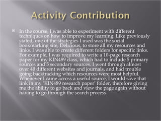   In the course, I was able to experiment with different
    techniques on how to improve my learning. Like previously
    stated, one of the strategies I used was the social
    bookmarking site, Delicious, to store all my resources and
    links. I was able to create different folders for specific links.
    For example, I was required to write a 10-page research
    paper for my KIN489 class, which had to include 5 primary
    sources and 5 secondary sources. I went through almost
    over 40 different websites and journals, and had trouble
    going backtracking which resources were most helpful.
    Whenever I came across a useful source, I would save that
    link in my ‘KIN489 research paper’ folder, therefore giving
    me the ability to go back and view the page again without
    having to go through the search process.
 