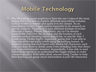    The Microblogs quest might have been the one I enjoyed the most,
    seeing that I was able to explore different networking websites
    such as twitter or tumblr and apply it to my classes. As an
    experienced tweeter, I used various functions to do research on
    specific subjects. Visually, I’ve seen different formats of twitter
    (through a laptop, iPhone, blackberry, etc) so I’m already
    comfortable with how the layout is and the location of each
    function such as trending topics, search bar, or specific lists. I
    found using Twitter highly organized, seeing that I was able to
    filter out irrelevant topics when using the hashtag feature. In
    addition, seeing that each tweet only allows 140 characters, each
    post was kept short in detail, some even including links that direct
    you to an even broader resource. Sequentially, I was able to read
    different perspectives to understand the bigger picture in order
    (chronologically). With little effort, anyone using Twitter to help
    their learning can grasp much information in just 140 characters.
 