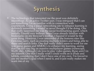    The technology that interested me the most was definitely
    microblogs. As an active Twitter user, I was intrigued that I can
    use something I’m so familiar with in connection with
    coursework. Using a social networking site to enhance learning is
    definitely something I would’ve never thought I’d be doing. One
    that really surprised me was the social bookmarking quest, which
    initially I found very tedious. Since I was already familiar with
    bookmarks on my browser’s toolbar, I figured it would be the
    same thing. However, I was astounded at the features sites like
    Delicious carry, such as creating multiple folders and being able to
    share and search links. One that really didn’t seem to work for me
    was using games and MMOG’s to enhance my learning, seeing
    that I’m not very big on massive multiplayer games (runescape,
    WoW, etc). Although I do love to play video games, those aren’t in
    my interest. One that I really wish I could work on is iPads and
    tablets, considering that I don’t have one of my own. I’m forced to
    use my mother’s ipad when I need it, and it just really makes me
    want one of my
 