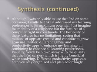    Although I was only able to use the iPad on some
    occasions, I really felt like it addressed my learning
    preferences to its maximum potential. Just imagine
    the mobility of a cellphone but the features of a
    computer right in your hands. The flexibility of
    these features has no limitations, seeing that
    millions of apps are created and continue to grow.
    I can use Twitter, different games, and
    productivity apps to enhance my learning- all
    combining to enhance all learning preferences.
    Visually, you’ll be blown away with the quality
    that the iPad carries- which is highly beneficial
    when studying. Different productivity apps can
    help you stay organized and plan accordingly.
 