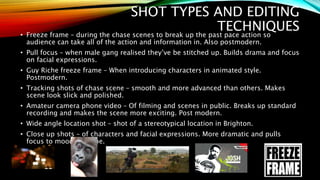 SHOT TYPES AND EDITING
TECHNIQUES• Freeze frame – during the chase scenes to break up the past pace action so
audience can take all of the action and information in. Also postmodern.
• Pull focus – when male gang realised they’ve be stitched up. Builds drama and focus
on facial expressions.
• Guy Riche freeze frame – When introducing characters in animated style.
Postmodern.
• Tracking shots of chase scene – smooth and more advanced than others. Makes
scene look slick and polished.
• Amateur camera phone video – Of filming and scenes in public. Breaks up standard
recording and makes the scene more exciting. Post modern.
• Wide angle location shot – shot of a stereotypical location in Brighton.
• Close up shots – of characters and facial expressions. More dramatic and pulls
focus to mood of scene.
 