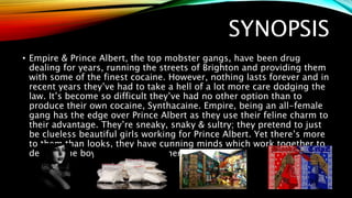 SYNOPSIS
• Empire & Prince Albert, the top mobster gangs, have been drug
dealing for years, running the streets of Brighton and providing them
with some of the finest cocaine. However, nothing lasts forever and in
recent years they’ve had to take a hell of a lot more care dodging the
law. It’s become so difficult they’ve had no other option than to
produce their own cocaine, Synthacaine. Empire, being an all-female
gang has the edge over Prince Albert as they use their feline charm to
their advantage. They’re sneaky, snaky & sultry; they pretend to just
be clueless beautiful girls working for Prince Albert. Yet there’s more
to them than looks, they have cunning minds which work together to
destroy the boys. The jokes on them…
 
