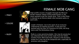 FEMALE MOB GANG
• PINKY
• GOLDIE
• RUDY
Leader of Empire. Use to be apart of an exclusive
underworld art dealing business. In the past has
worked with the likes of Francesco Di Carlo, the Kray
twins and The Richardson Gang.
High profile cocaine smuggler through the Mexican
border however always hired professionals as she
never wanted to get her hands dirty. That is why Pinky
is classed as an elusive dealer who everyone wants to
work with.
Rudy is a new upcoming dealer. She may be young but
has inherited the tricks of the trade from her father,
Frankie Fraser AKA mad frank. Anyone in the business
knows he is one not to be tampered with, especially his
precious only daughter.
 