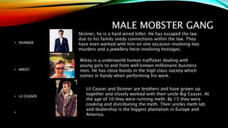 MALE MOBSTER GANG
• SKINNER
• MIKEY
• Lil CEASER
•
Skinner, he is a hard wired killer. He has escaped the law
due to his family seedy connections within the law. They
have even worked with him on one occasion involving two
murders and a jewellery heist involving hostages.
Mikey is a underworld human trafficker dealing with
young girls to and from well known millionaire business
men. He has close bonds in the high class society which
comes in handy when performing his work.
Lil Ceaser and Skinner are brothers and have grown up
together and closely worked with their uncle Big Ceaser. At
the age of 10 they were running meth. By 15 they were
cooking and distributing the meth. Their uncles meth lab
and dealership is the biggest plantation in Europe and
America.
 