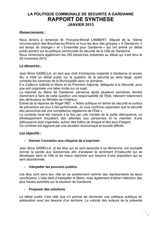 LA POLITIQUE COMMUNALE DE SECURITE A GARDANNE
                    RAPPORT DE SYNTHESE
                                   JANVIER 2013
Remerciements :

Nous tenons à remercier M. François-Michel LAMBERT, Député de la 10ème
circonscription des Bouches-du-Rhône et tous les élus des groupes « A Gardanne, il
est temps de changer » et « Ensemble pour Gardanne » qui ont animé un débat
public portant sur la politique communale de sécurité de la Ville de Gardanne.
Nous remercions également les 250 personnes présentes au débat qui s’est tenu le
29 novembre 2012.

La démarche :

Jean Brice GARELLA, en tant que chef d’entreprise implanté à Gardanne et ancien
élu, a initié un débat public sur la question de la sécurité au sens large, ayant
constaté les carences de la Municipalité dans ce domaine.
Il a d’ailleurs sollicité le Maire et sa Première Adjointe, déléguée à la Sécurité, pour
que soit organisée une table ronde sur ce sujet.
La réponse du Maire de Gardanne, parvenue après plusieurs semaines, tendait
clairement à faire de cette question une responsabilité de l’Etat, relevant notamment
des attributions du Ministre de l’Intérieur.
Extrait de la réponse de Roger MEÏ : « Notre politique en terme de sécurité et surtout
de prévention est tout à fait performante. Je vous confirme cependant que la sécurité
des personnes est une compétence régalienne de l’État ».
Le contexte local est marqué à la fois par une montée de la petite délinquance, un
développement inquiétant des atteintes aux personnes et le maintien d’une
délinquance plus organisée, autour des trafics de drogue et des jeux d’argent.
Ce contexte est aggravé par une situation économique et sociale difficile.

Les objectifs :

   -   Donner l’occasion aux citoyens de s’exprimer :

Jean Brice GARELLA, et les élus qui se sont associés à sa démarche, ont souhaité
donner la parole aux Gardannais afin d’analyser le sentiment d’insécurité qui se
développe dans la Ville et de mieux répondre aux besoins d’une population qui se
sent abandonnée.

   -   Interpeller les pouvoirs publics :

Les élus sont dans leur rôle en se positionnant comme des représentants de leurs
concitoyens. L’idée était d’interpeller le Maire, mais également d’attirer l’attention des
plus hautes autorités sur la situation de Gardanne.

   -   Proposer des solutions :

Le débat public n’est utile que s’il permet de réorienter une politique publique en
adéquation avec les besoins d’un territoire. La volonté des auteurs de la présente


                                                                                             1
 