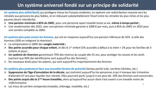 Un système plus redistributif, qui protègera mieux les Français modestes, en opérant une redistribution massive vers les
retraités aux pensions les plus faibles, et en réduisant substantiellement l’écart entre les retraités les plus riches et les plus
pauvres (écart interdécile).
 Une pension minimale à 85% du SMIC, pour une personne ayant travaillé toute sa vie, même à temps partiel ;
 Une revalorisation dès 2022, avec une pension minimale garantie à 1000 € par mois, puis à 85% du SMIC en 2025 pour
une carrière complète au SMIC.
Un système plus juste envers les femmes, qui ont en moyenne aujourd’hui une pension inférieure de 42% à celle des
hommes (30% en intégrant la réversion).
 La compensation à 100% des congés maternité ;
 Des points accordés pour chaque enfant, et dès le 1er enfant (5% accordés à défaut à la mère + 2% pour les familles de 3
enfants et plus) ;
 Un système de réversion garantissant 70% des revenus du couple dès 55 ans, pour protéger les veuves et les veufs
(sachant que 90% des bénéficiaires sont aujourd’hui des femmes) ;
 De nouveaux droits pour les aidants, qui sont aujourd’hui majoritairement des femmes
Un système plus protecteurs face aux nouvelles formes de précarité (temps partiel subi, carrières hâchées, etc.)
 Suppression de l’âge d’annulation de la décote, qui contraint aujourd’hui les personnes à qui il manque des trimestres
d’attendre 67 ans pour liquider leur retraite. Elles pourront partir jusqu’à 3 ans plus tôt. 20% des femmes sont concernées.
 Des points acquis dès la 1ère heure travaillée, alors qu’aujourd’hui aucun droit n’est ouvert si on travaille moins de
150h/trimestre
 Les trous de carrière compensés (maladie, chômage, invalidité, etc.)
Un système universel fondé sur un principe de solidarité
18
 