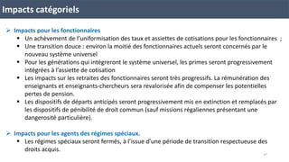 Impacts catégoriels
 Impacts pour les fonctionnaires
 Un achèvement de l’uniformisation des taux et assiettes de cotisations pour les fonctionnaires ;
 Une transition douce : environ la moitié des fonctionnaires actuels seront concernés par le
nouveau système universel
 Pour les générations qui intégreront le système universel, les primes seront progressivement
intégrées à l’assiette de cotisation
 Les impacts sur les retraites des fonctionnaires seront très progressifs. La rémunération des
enseignants et enseignants-chercheurs sera revalorisée afin de compenser les potentielles
pertes de pension.
 Les dispositifs de départs anticipés seront progressivement mis en extinction et remplacés par
les dispositifs de pénibilité de droit commun (sauf missions régaliennes présentant une
dangerosité particulière).
 Impacts pour les agents des régimes spéciaux.
 Les régimes spéciaux seront fermés, à l’issue d’une période de transition respectueuse des
droits acquis.
37
 