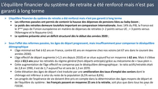 L’équilibre financier du système de retraite a été renforcé mais n’est pas
garanti à long terme
 L’équilibre financier du système de retraite a été renforcé mais n’est pas garanti à long terme
 Les réformes passées ont permis de contenir la hausse des dépenses de pensions liées au baby-boom ;
 Le poids des retraites demeure toutefois important en comparaison internationale. Avec 14% du PIB, la France est
le 3ème pays de l’Union européenne en matière de dépenses de retraites (+ 2 points versus UE ; + 3 points versus
l’Allemagne et le Royaume-Uni).
 Le système présente ainsi un déficit structurel dès le début des années 2020 ;
 Sous l’effet des reformes passées, les âges de départ progressent, mais insuffisamment pour compenser le déséquilibre
démographique
 L’âge minimal est fixé à 62 ans en France, contre 65 ans en moyenne chez nos voisins (et 67 ans dans le courant des
années 2030).
 L’âge effectif de départ augmente (+1,5 ans depuis 2010) et se situe aujourd’hui en moyenne à 62 ans. Mais il s’élève
déjà à 63,5 ans pour les retraités du régime général (hors départs anticipés) grâce au mécanisme de « taux plein ».
 Cette augmentation de l’âge effectif ne compense pas le déséquilibre démographique : le ratio actifs/retraités était
de 2,8 en 1990, il est de 1,7 aujourd’hui et sera de 1,3 en 2070.
 Cette élévation des âges de départ s’est traduite par une amélioration des taux d’emploi des seniors dont le
chômage est inférieur à celui du reste de la population (6,5% versus 8,6%).
 Les progrès de l’espérance de vie doivent être pris en compte dans la détermination des âges moyens de départ et
de l’équilibre du système : les Français passent en moyenne 25 ans à la retraite, soit plus que dans tous les pays de
l’OCDE. 8
 