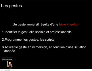 Les gestes



                       Un geste immersif résulte d’une triple intention

  1.Identifier la gestuelle sociale et professionnelle

  2.Programmer les gestes, les scripter

  3.Activer le geste en immersion, en fonction d'une situation
   donnée




mardi 3 juillet 2012
 