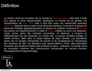Définition

       Le monde virtuel de simulation est un monde en trois dimensions (3D) créé à l'aide
       d'un logiciel et d'une programmation spécifiques. Le monde est en général une
       représentation de lieux réels mais il peut être aussi une construction purement
       imaginaire élaborée dans le cadre d'une démarche plastique. Il permet à un groupe de
       personnes éclatées géographiquement et placées en situation immersive d'interagir.
       Les acteurs du dispositif peuvent, à l'aide d'avatars, d'objets ou d'une vue subjective,
       parler, écrire, gérer des attitudes corporelles, se déplacer, y compris en
       s'affranchissant les lois physiques du monde réel. Le groupe constitué partage un
       intérêt commun, défini dans un projet élaboré de façon formelle. Les apprenants
       seront mis en situation d'acquisition de savoirs et de compétences en reproduisant
       des situations du réel. Les situations sont reproductibles à l'infini, elles permettent
       d’analyser des situations simples (des routines) ou extra – ordinaires. Le monde virtuel
       de simulation combine des constructions scénarisées au service d'enjeux
       d'enseignement et d'apprentissage.




mardi 3 juillet 2012
 