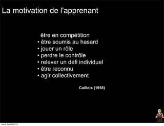 La motivation de l'apprenant


                         être en compétition
                       • être soumis au hasard
                       • jouer un rôle
                       • perdre le contrôle
                       • relever un défi individuel
                       • être reconnu
                       • agir collectivement

                                        Caillois (1958)




mardi 3 juillet 2012
 