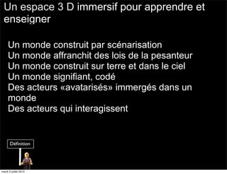 Un espace 3 D immersif pour apprendre et
 enseigner

     Un monde construit par scénarisation
     Un monde affranchit des lois de la pesanteur
     Un monde construit sur terre et dans le ciel
     Un monde signifiant, codé
     Des acteurs «avatarisés» immergés dans un
     monde
     Des acteurs qui interagissent




mardi 3 juillet 2012
 