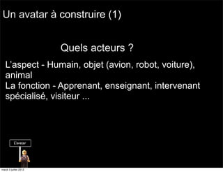 Un avatar à construire (1)


                       Quels acteurs ?
   L’aspect - Humain, objet (avion, robot, voiture),
   animal
   La fonction - Apprenant, enseignant, intervenant
   spécialisé, visiteur ...




mardi 3 juillet 2012
 