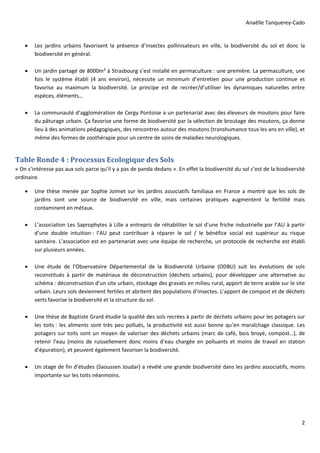 Anaëlle Tanquerey-Cado
2
Les jardins urbains favorisent la présence d’insectes pollinisateurs en ville, la biodiversité du sol et donc la
biodiversité en général.
Un jardin partagé de 8000m² à Strasbourg s’est installé en permaculture : une première. La permaculture, une
fois le système établi (4 ans environ), nécessite un minimum d’entretien pour une production continue et
favorise au maximum la biodiversité. Le principe est de recréer/d’utiliser les dynamiques naturelles entre
espèces, éléments…
La communauté d’agglomération de Cergy Pontoise a un partenariat avec des éleveurs de moutons pour faire
du pâturage urbain. Ça favorise une forme de biodiversité par la sélection de broutage des moutons, ça donne
lieu à des animations pédagogiques, des rencontres autour des moutons (transhumance tous les ans en ville), et
même des formes de zoothérapie pour un centre de soins de maladies neurologiques.
Table Ronde 4 : Processus Ecologique des Sols
« On s’intéresse pas aux sols parce qu’il y a pas de panda dedans ». En effet la biodiversité du sol c’est de la biodiversité
ordinaire.
Une thèse menée par Sophie Joimet sur les jardins associatifs familiaux en France a montré que les sols de
jardins sont une source de biodiversité en ville, mais certaines pratiques augmentent la fertilité mais
contaminent en métaux.
L’association Les Saprophytes à Lille a entrepris de réhabiliter le sol d’une friche industrielle par l’AU à partir
d’une double intuition : l’AU peut contribuer à réparer le sol / le bénéfice social est supérieur au risque
sanitaire. L’association est en partenariat avec une équipe de recherche, un protocole de recherche est établi
sur plusieurs années.
Une étude de l’Observatoire Départemental de la Biodiversité Urbaine (ODBU) suit les évolutions de sols
reconstitués à partir de matériaux de déconstruction (déchets urbains), pour développer une alternative au
schéma : déconstruction d’un site urbain, stockage des gravats en milieu rural, apport de terre arable sur le site
urbain. Leurs sols deviennent fertiles et abritent des populations d’insectes. L’apport de compost et de déchets
verts favorise la biodiversité et la structure du sol.
Une thèse de Baptiste Grard étudie la qualité des sols recrées à partir de déchets urbains pour les potagers sur
les toits : les aliments sont très peu pollués, la productivité est aussi bonne qu’en maraîchage classique. Les
potagers sur toits sont un moyen de valoriser des déchets urbains (marc de café, bois broyé, compost…), de
retenir l’eau (moins de ruissellement donc moins d’eau chargée en polluants et moins de travail en station
d’épuration), et peuvent également favoriser la biodiversité.
Un stage de fin d’études (Saoussen Joudar) a révélé une grande biodiversité dans les jardins associatifs, moins
importante sur les toits néanmoins.
 