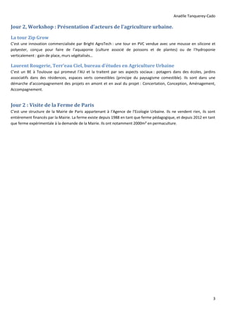Anaëlle Tanquerey-Cado
3
Jour 2, Workshop : Présentation d’acteurs de l’agriculture urbaine.
La tour Zip Grow
C’est une innovation commercialisée par Bright AgroTech : une tour en PVC vendue avec une mousse en silicone et
polyester, conçue pour faire de l’aquaponie (culture associé de poissons et de plantes) ou de l’hydroponie
verticalement : gain de place, murs végétalisés…
Laurent Rougerie, Terr’eau Ciel, bureau d’études en Agriculture Urbaine
C’est un BE à Toulouse qui promeut l’AU et la traitent par ses aspects sociaux : potagers dans des écoles, jardins
associatifs dans des résidences, espaces verts comestibles (principe du paysagisme comestible). Ils sont dans une
démarche d’accompagnement des projets en amont et en aval du projet : Concertation, Conception, Aménagement,
Accompagnement.
Jour 2 : Visite de la Ferme de Paris
C’est une structure de la Mairie de Paris appartenant à l’Agence de l’Ecologie Urbaine. Ils ne vendent rien, ils sont
entièrement financés par la Mairie. La ferme existe depuis 1988 en tant que ferme pédagogique, et depuis 2012 en tant
que ferme expérimentale à la demande de la Mairie. Ils ont notamment 2000m² en permaculture.
 