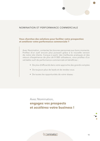 10
NOMINATION ET PERFORMANCE COMMERCIALE
Avec Nomination,
engagez vos prospects
et accélérez votre business !
Avec Nomination, contactez les bonnes personnes aux bons moments.
Profitez d’un outil encore plus puissant grâce à la nouvelle version
de notre site clients. Conçue à partir des meilleures pratiques et des
retours d’expérience de plus de 8 000 utilisateurs, vous profitez d’un
véritable outil de performance commerciale et bénéficiez :
• 	De plus d’efficacité dans votre approche des grands comptes
• 	De toujours plus de leads et de rendez-vous
• 	De toutes les opportunités de votre réseau
Vous cherchez des solutions pour faciliter votre prospection
et améliorer votre performance commerciale ?
 