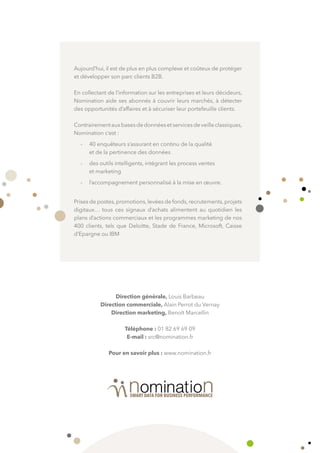 Direction générale, Louis Barbeau
Direction commerciale, Alain Perrot du Vernay
Direction marketing, Benoît Marcellin
Téléphone : 01 82 69 69 09
E-mail : src@nomination.fr
Pour en savoir plus : www.nomination.fr
Aujourd’hui, il est de plus en plus complexe et coûteux de protéger
et développer son parc clients B2B.
En collectant de l’information sur les entreprises et leurs décideurs,
Nomination aide ses abonnés à couvrir leurs marchés, à détecter
des opportunités d’affaires et à sécuriser leur portefeuille clients.
Contrairementauxbasesdedonnéesetservicesdeveilleclassiques,
Nomination c’est :
-	 40 enquêteurs s’assurant en continu de la qualité
et de la pertinence des données
-	 des outils intelligents, intégrant les process ventes
et marketing
-	 l’accompagnement personnalisé à la mise en œuvre.
Prises de postes,promotions,levées de fonds,recrutements,projets
digitaux… tous ces signaux d’achats alimentent au quotidien les
plans d’actions commerciaux et les programmes marketing de nos
400 clients, tels que Deloitte, Stade de France, Microsoft, Caisse
d’Epargne ou IBM
 