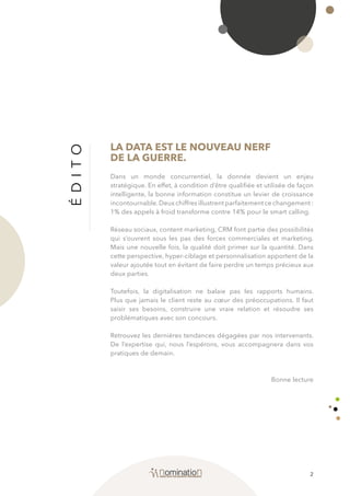 2
ÉDITO
LA DATA EST LE NOUVEAU NERF
DE LA GUERRE.
Dans un monde concurrentiel, la donnée devient un enjeu
stratégique. En effet, à condition d’être qualifiée et utilisée de façon
intelligente, la bonne information constitue un levier de croissance
incontournable.Deux chiffres illustrent parfaitement ce changement :
1% des appels à froid transforme contre 14% pour le smart calling.
Réseau sociaux, content marketing, CRM font partie des possibilités
qui s’ouvrent sous les pas des forces commerciales et marketing.
Mais une nouvelle fois, la qualité doit primer sur la quantité. Dans
cette perspective, hyper-ciblage et personnalisation apportent de la
valeur ajoutée tout en évitant de faire perdre un temps précieux aux
deux parties.
Toutefois, la digitalisation ne balaie pas les rapports humains.
Plus que jamais le client reste au cœur des préoccupations. Il faut
saisir ses besoins, construire une vraie relation et résoudre ses
problématiques avec son concours.
Retrouvez les dernières tendances dégagées par nos intervenants.
De l’expertise qui, nous l’espérons, vous accompagnera dans vos
pratiques de demain.
Bonne lecture
 