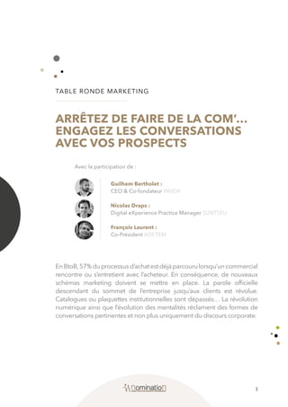3
TABLE RONDE MARKETING
ARRÊTEZ DE FAIRE DE LA COM’…
ENGAGEZ LES CONVERSATIONS
AVEC VOS PROSPECTS
EnBtoB,57%duprocessusd’achatestdéjàparcourulorsqu’uncommercial
rencontre ou s’entretient avec l’acheteur. En conséquence, de nouveaux
schémas marketing doivent se mettre en place. La parole officielle
descendant du sommet de l’entreprise jusqu’aux clients est révolue.
Catalogues ou plaquettes institutionnelles sont dépassés… La révolution
numérique ainsi que l’évolution des mentalités réclament des formes de
conversations pertinentes et non plus uniquement du discours corporate.
Guilhem Bertholet :
CEO & Co-fondateur INVOX
Nicolas Draps :
Digital eXperience Practice Manager SUNTSEU
François Laurent :
Co-Président ADETEM
Avec la participation de :
 