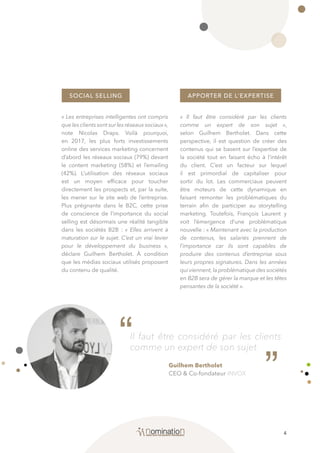 4
Il faut être considéré par les clients
comme un expert de son sujet.
SOCIAL SELLING APPORTER DE L’EXPERTISE
« Les entreprises intelligentes ont compris
quelesclientssontsurlesréseauxsociaux»,
note Nicolas Draps. Voilà pourquoi,
en 2017, les plus forts investissements
online des services marketing concernent
d’abord les réseaux sociaux (79%) devant
le content marketing (58%) et l’emailing
(42%). L’utilisation des réseaux sociaux
est un moyen efficace pour toucher
directement les prospects et, par la suite,
les mener sur le site web de l’entreprise.
Plus prégnante dans le B2C, cette prise
de conscience de l’importance du social
selling est désormais une réalité tangible
dans les sociétés B2B : « Elles arrivent à
maturation sur le sujet. C’est un vrai levier
pour le développement du business »,
déclare Guilhem Bertholet. À condition
que les médias sociaux utilisés proposent
du contenu de qualité.
« Il faut être considéré par les clients
comme un expert de son sujet »,
selon Guilhem Bertholet. Dans cette
perspective, il est question de créer des
contenus qui se basent sur l’expertise de
la société tout en faisant écho à l’intérêt
du client. C’est un facteur sur lequel
il est primordial de capitaliser pour
sortir du lot. Les commerciaux peuvent
être moteurs de cette dynamique en
faisant remonter les problématiques du
terrain afin de participer au storytelling
marketing. Toutefois, François Laurent y
voit l’émergence d’une problématique
nouvelle : « Maintenant avec la production
de contenus, les salariés prennent de
l’importance car ils sont capables de
produire des contenus d’entreprise sous
leurs propres signatures. Dans les années
qui viennent,la problématique des sociétés
en B2B sera de gérer la marque et les têtes
pensantes de la société ».
Guilhem Bertholet
CEO & Co-fondateur INVOX
““
 